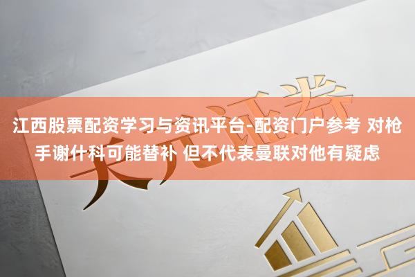 江西股票配资学习与资讯平台-配资门户参考 对枪手谢什科可能替补 但不代表曼联对他有疑虑