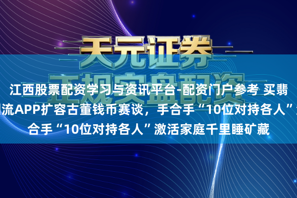江西股票配资学习与资讯平台-配资门户参考 买翡翠保举哪个平台？回流APP扩容古董钱币赛谈，手合手“10位对持各人”激活家庭千里睡矿藏