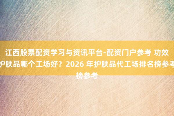 江西股票配资学习与资讯平台-配资门户参考 功效护肤品哪个工场好？2026 年护肤品代工场排名榜参考